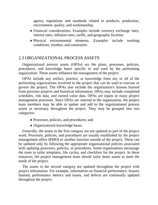 agency regulations and standards related to products, production,
environment, quality, and workmanship.
Financial considerations. Examples include currency exchange rates,
interest rates, inflation rates, tariffs, and geographic location.
Physical environmental elements. Examples include working
conditions, weather, and constraints.
2.3 ORGANIZATIONAL PROCESS ASSETS
Organizational process assets (OPAs) are the plans, processes, policies,
procedures, and knowledge bases specific to and used by the performing
organization. These assets influence the management of the project.
OPAs include any artifact, practice, or knowledge from any or all of the
performing organizations involved in the project that can be used to execute or
govern the project. The OPAs also include the organization's lessons learned
from previous projects and historical information. OPAs may include completed
schedules, risk data, and earned value data. OPAs are inputs to many project
management processes. Since OPAs are internal to the organization, the project
team members may be able to update and add to the organizational process
assets as necessary throughout the project. They may be grouped into two
categories:
Processes, policies, and procedures; and
Organizational knowledge bases.
Generally, the assets in the first category are not updated as part of the project
work. Processes, policies, and procedures are usually established by the project
management office (PMO) or another function outside of the project. These can
be updated only by following the appropriate organizational policies associated
with updating processes, policies, or procedures. Some organizations encourage
the team to tailor templates, life cycles, and checklists for the project. In these
instances, the project management team should tailor those assets to meet the
needs of the project.
The assets in the second category are updated throughout the project with
project information. For example, information on financial performance, lessons
learned, performance metrics and issues, and defects are continually updated
throughout the project.
 