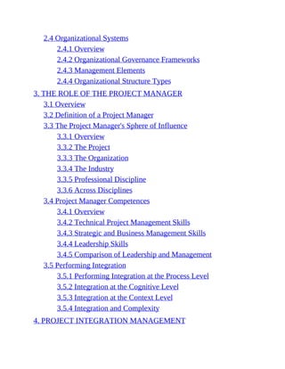 2.4 Organizational Systems
2.4.1 Overview
2.4.2 Organizational Governance Frameworks
2.4.3 Management Elements
2.4.4 Organizational Structure Types
3. THE ROLE OF THE PROJECT MANAGER
3.1 Overview
3.2 Definition of a Project Manager
3.3 The Project Manager's Sphere of Influence
3.3.1 Overview
3.3.2 The Project
3.3.3 The Organization
3.3.4 The Industry
3.3.5 Professional Discipline
3.3.6 Across Disciplines
3.4 Project Manager Competences
3.4.1 Overview
3.4.2 Technical Project Management Skills
3.4.3 Strategic and Business Management Skills
3.4.4 Leadership Skills
3.4.5 Comparison of Leadership and Management
3.5 Performing Integration
3.5.1 Performing Integration at the Process Level
3.5.2 Integration at the Cognitive Level
3.5.3 Integration at the Context Level
3.5.4 Integration and Complexity
4. PROJECT INTEGRATION MANAGEMENT
 