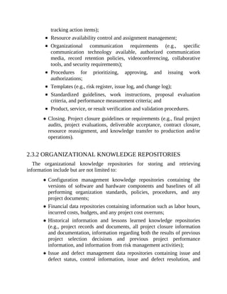 tracking action items);
Resource availability control and assignment management;
Organizational communication requirements (e.g., specific
communication technology available, authorized communication
media, record retention policies, videoconferencing, collaborative
tools, and security requirements);
Procedures for prioritizing, approving, and issuing work
authorizations;
Templates (e.g., risk register, issue log, and change log);
Standardized guidelines, work instructions, proposal evaluation
criteria, and performance measurement criteria; and
Product, service, or result verification and validation procedures.
Closing. Project closure guidelines or requirements (e.g., final project
audits, project evaluations, deliverable acceptance, contract closure,
resource reassignment, and knowledge transfer to production and/or
operations).
2.3.2 ORGANIZATIONAL KNOWLEDGE REPOSITORIES
The organizational knowledge repositories for storing and retrieving
information include but are not limited to:
Configuration management knowledge repositories containing the
versions of software and hardware components and baselines of all
performing organization standards, policies, procedures, and any
project documents;
Financial data repositories containing information such as labor hours,
incurred costs, budgets, and any project cost overruns;
Historical information and lessons learned knowledge repositories
(e.g., project records and documents, all project closure information
and documentation, information regarding both the results of previous
project selection decisions and previous project performance
information, and information from risk management activities);
Issue and defect management data repositories containing issue and
defect status, control information, issue and defect resolution, and
 