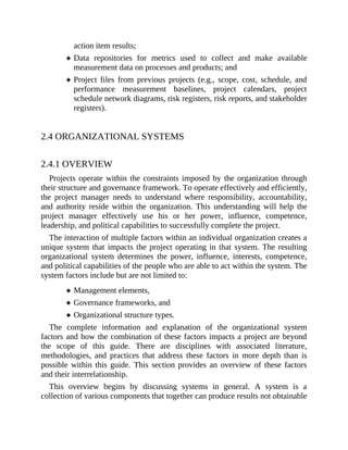 action item results;
Data repositories for metrics used to collect and make available
measurement data on processes and products; and
Project files from previous projects (e.g., scope, cost, schedule, and
performance measurement baselines, project calendars, project
schedule network diagrams, risk registers, risk reports, and stakeholder
registers).
2.4 ORGANIZATIONAL SYSTEMS
2.4.1 OVERVIEW
Projects operate within the constraints imposed by the organization through
their structure and governance framework. To operate effectively and efficiently,
the project manager needs to understand where responsibility, accountability,
and authority reside within the organization. This understanding will help the
project manager effectively use his or her power, influence, competence,
leadership, and political capabilities to successfully complete the project.
The interaction of multiple factors within an individual organization creates a
unique system that impacts the project operating in that system. The resulting
organizational system determines the power, influence, interests, competence,
and political capabilities of the people who are able to act within the system. The
system factors include but are not limited to:
Management elements,
Governance frameworks, and
Organizational structure types.
The complete information and explanation of the organizational system
factors and how the combination of these factors impacts a project are beyond
the scope of this guide. There are disciplines with associated literature,
methodologies, and practices that address these factors in more depth than is
possible within this guide. This section provides an overview of these factors
and their interrelationship.
This overview begins by discussing systems in general. A system is a
collection of various components that together can produce results not obtainable
 