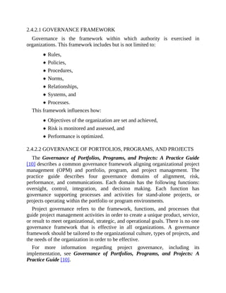 2.4.2.1 GOVERNANCE FRAMEWORK
Governance is the framework within which authority is exercised in
organizations. This framework includes but is not limited to:
Rules,
Policies,
Procedures,
Norms,
Relationships,
Systems, and
Processes.
This framework influences how:
Objectives of the organization are set and achieved,
Risk is monitored and assessed, and
Performance is optimized.
2.4.2.2 GOVERNANCE OF PORTFOLIOS, PROGRAMS, AND PROJECTS
The Governance of Portfolios, Programs, and Projects: A Practice Guide
[10] describes a common governance framework aligning organizational project
management (OPM) and portfolio, program, and project management. The
practice guide describes four governance domains of alignment, risk,
performance, and communications. Each domain has the following functions:
oversight, control, integration, and decision making. Each function has
governance supporting processes and activities for stand-alone projects, or
projects operating within the portfolio or program environments.
Project governance refers to the framework, functions, and processes that
guide project management activities in order to create a unique product, service,
or result to meet organizational, strategic, and operational goals. There is no one
governance framework that is effective in all organizations. A governance
framework should be tailored to the organizational culture, types of projects, and
the needs of the organization in order to be effective.
For more information regarding project governance, including its
implementation, see Governance of Portfolios, Programs, and Projects: A
Practice Guide [10].
 
