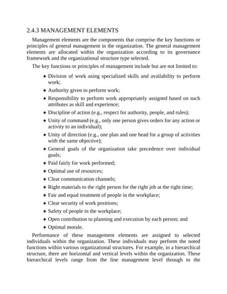 2.4.3 MANAGEMENT ELEMENTS
Management elements are the components that comprise the key functions or
principles of general management in the organization. The general management
elements are allocated within the organization according to its governance
framework and the organizational structure type selected.
The key functions or principles of management include but are not limited to:
Division of work using specialized skills and availability to perform
work;
Authority given to perform work;
Responsibility to perform work appropriately assigned based on such
attributes as skill and experience;
Discipline of action (e.g., respect for authority, people, and rules);
Unity of command (e.g., only one person gives orders for any action or
activity to an individual);
Unity of direction (e.g., one plan and one head for a group of activities
with the same objective);
General goals of the organization take precedence over individual
goals;
Paid fairly for work performed;
Optimal use of resources;
Clear communication channels;
Right materials to the right person for the right job at the right time;
Fair and equal treatment of people in the workplace;
Clear security of work positions;
Safety of people in the workplace;
Open contribution to planning and execution by each person; and
Optimal morale.
Performance of these management elements are assigned to selected
individuals within the organization. These individuals may perform the noted
functions within various organizational structures. For example, in a hierarchical
structure, there are horizontal and vertical levels within the organization. These
hierarchical levels range from the line management level through to the
 