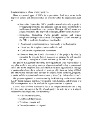 direct management of one or more projects.
There are several types of PMOs in organizations. Each type varies in the
degree of control and influence it has on projects within the organization, such
as:
Supportive. Supportive PMOs provide a consultative role to projects
by supplying templates, best practices, training, access to information,
and lessons learned from other projects. This type of PMO serves as a
project repository. The degree of control provided by the PMO is low.
Controlling. Controlling PMOs provide support and require
compliance through various means. The degree of control provided by
the PMO is moderate. Compliance may involve:
Adoption of project management frameworks or methodologies;
Use of specific templates, forms, and tools; and
Conformance to governance frameworks.
Directive. Directive PMOs take control of the projects by directly
managing the projects. Project managers are assigned by and report to
the PMO. The degree of control provided by the PMO is high.
The project management office may have organization-wide responsibility. It
may play a role in supporting strategic alignment and delivering organizational
value. The PMO integrates data and information from organizational strategic
projects and evaluates how higher-level strategic objectives are being fulfilled.
The PMO is the natural liaison between the organization's portfolios, programs,
projects, and the organizational measurement systems (e.g., balanced scorecard).
The projects supported or administered by the PMO may not be related other
than by being managed together. The specific form, function, and structure of a
PMO are dependent upon the needs of the organization that it supports.
A PMO may have the authority to act as an integral stakeholder and a key
decision maker throughout the life of each project in order to keep it aligned
with the business objectives. The PMO may:
Make recommendations,
Lead knowledge transfer,
Terminate projects, and
Take other actions, as required.
 