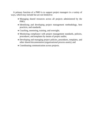 A primary function of a PMO is to support project managers in a variety of
ways, which may include but are not limited to:
Managing shared resources across all projects administered by the
PMO;
Identifying and developing project management methodology, best
practices, and standards;
Coaching, mentoring, training, and oversight;
Monitoring compliance with project management standards, policies,
procedures, and templates by means of project audits;
Developing and managing project policies, procedures, templates, and
other shared documentation (organizational process assets); and
Coordinating communication across projects.
 