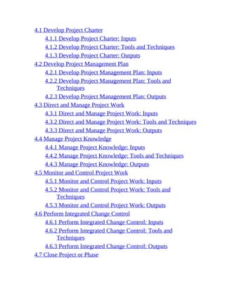 4.1 Develop Project Charter
4.1.1 Develop Project Charter: Inputs
4.1.2 Develop Project Charter: Tools and Techniques
4.1.3 Develop Project Charter: Outputs
4.2 Develop Project Management Plan
4.2.1 Develop Project Management Plan: Inputs
4.2.2 Develop Project Management Plan: Tools and
Techniques
4.2.3 Develop Project Management Plan: Outputs
4.3 Direct and Manage Project Work
4.3.1 Direct and Manage Project Work: Inputs
4.3.2 Direct and Manage Project Work: Tools and Techniques
4.3.3 Direct and Manage Project Work: Outputs
4.4 Manage Project Knowledge
4.4.1 Manage Project Knowledge: Inputs
4.4.2 Manage Project Knowledge: Tools and Techniques
4.4.3 Manage Project Knowledge: Outputs
4.5 Monitor and Control Project Work
4.5.1 Monitor and Control Project Work: Inputs
4.5.2 Monitor and Control Project Work: Tools and
Techniques
4.5.3 Monitor and Control Project Work: Outputs
4.6 Perform Integrated Change Control
4.6.1 Perform Integrated Change Control: Inputs
4.6.2 Perform Integrated Change Control: Tools and
Techniques
4.6.3 Perform Integrated Change Control: Outputs
4.7 Close Project or Phase
 