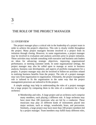 3
THE ROLE OF THE PROJECT MANAGER
3.1 OVERVIEW
The project manager plays a critical role in the leadership of a project team in
order to achieve the project's objectives. This role is clearly visible throughout
the project. Many project managers become involved in a project from its
initiation through closing. However, in some organizations, a project manager
may be involved in evaluation and analysis activities prior to project initiation.
These activities may include consulting with executive and business unit leaders
on ideas for advancing strategic objectives, improving organizational
performance, or meeting customer needs. In some organizational settings, the
project manager may also be called upon to manage or assist in business
analysis, business case development, and aspects of portfolio management for a
project. A project manager may also be involved in follow-on activities related
to realizing business benefits from the project. The role of a project manager
may vary from organization to organization. Ultimately, the project management
role is tailored to fit the organization in the same way that the project
management processes are tailored to fit the project.
A simple analogy may help in understanding the roles of a project manager
for a large project by comparing them to the roles of a conductor for a large
orchestra:
Membership and roles. A large project and an orchestra each comprise
many members, each playing a different role. A large orchestra may
have more than 100 musicians who are led by a conductor. These
musicians may play 25 different kinds of instruments placed into
major sections, such as strings, woodwinds, brass, and percussion.
Similarly, a large project may have more than 100 project members led
by a project manager. Team members may fulfill many different roles,
 
