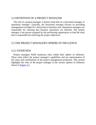 3.2 DEFINITION OF A PROJECT MANAGER
The role of a project manager is distinct from that of a functional manager or
operations manager. Typically, the functional manager focuses on providing
management oversight for a functional or business unit. Operations managers are
responsible for ensuring that business operations are efficient. The project
manager is the person assigned by the performing organization to lead the team
that is responsible for achieving the project objectives.
3.3 THE PROJECT MANAGER'S SPHERE OF INFLUENCE
3.3.1 OVERVIEW
Project managers fulfill numerous roles within their sphere of influence.
These roles reflect the project manager's capabilities and are representative of
the value and contributions of the project management profession. This section
highlights the roles of the project manager in the various spheres of influence
shown in Figure 3-1.
 