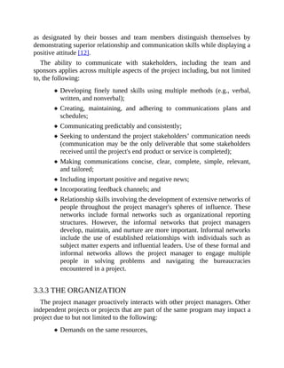 as designated by their bosses and team members distinguish themselves by
demonstrating superior relationship and communication skills while displaying a
positive attitude [12].
The ability to communicate with stakeholders, including the team and
sponsors applies across multiple aspects of the project including, but not limited
to, the following:
Developing finely tuned skills using multiple methods (e.g., verbal,
written, and nonverbal);
Creating, maintaining, and adhering to communications plans and
schedules;
Communicating predictably and consistently;
Seeking to understand the project stakeholders’ communication needs
(communication may be the only deliverable that some stakeholders
received until the project's end product or service is completed);
Making communications concise, clear, complete, simple, relevant,
and tailored;
Including important positive and negative news;
Incorporating feedback channels; and
Relationship skills involving the development of extensive networks of
people throughout the project manager's spheres of influence. These
networks include formal networks such as organizational reporting
structures. However, the informal networks that project managers
develop, maintain, and nurture are more important. Informal networks
include the use of established relationships with individuals such as
subject matter experts and influential leaders. Use of these formal and
informal networks allows the project manager to engage multiple
people in solving problems and navigating the bureaucracies
encountered in a project.
3.3.3 THE ORGANIZATION
The project manager proactively interacts with other project managers. Other
independent projects or projects that are part of the same program may impact a
project due to but not limited to the following:
Demands on the same resources,
 