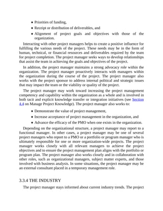 Priorities of funding,
Receipt or distribution of deliverables, and
Alignment of project goals and objectives with those of the
organization.
Interacting with other project managers helps to create a positive influence for
fulfilling the various needs of the project. These needs may be in the form of
human, technical, or financial resources and deliverables required by the team
for project completion. The project manager seeks ways to develop relationships
that assist the team in achieving the goals and objectives of the project.
In addition, the project manager maintains a strong advocacy role within the
organization. The project manager proactively interacts with managers within
the organization during the course of the project. The project manager also
works with the project sponsor to address internal political and strategic issues
that may impact the team or the viability or quality of the project.
The project manager may work toward increasing the project management
competency and capability within the organization as a whole and is involved in
both tacit and explicit knowledge transfer or integration initiatives (see Section
4.4 on Manage Project Knowledge). The project manager also works to:
Demonstrate the value of project management,
Increase acceptance of project management in the organization, and
Advance the efficacy of the PMO when one exists in the organization.
Depending on the organizational structure, a project manager may report to a
functional manager. In other cases, a project manager may be one of several
project managers who report to a PMO or a portfolio or program manager who is
ultimately responsible for one or more organization-wide projects. The project
manager works closely with all relevant managers to achieve the project
objectives and to ensure the project management plan aligns with the portfolio or
program plan. The project manager also works closely and in collaboration with
other roles, such as organizational managers, subject matter experts, and those
involved with business analysis. In some situations, the project manager may be
an external consultant placed in a temporary management role.
3.3.4 THE INDUSTRY
The project manager stays informed about current industry trends. The project
 