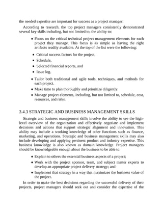 the needed expertise are important for success as a project manager.
According to research. the top project managers consistently demonstrated
several key skills including, but not limited to, the ability to:
Focus on the critical technical project management elements for each
project they manage. This focus is as simple as having the right
artifacts readily available. At the top of the list were the following:
Critical success factors for the project,
Schedule,
Selected financial reports, and
Issue log.
Tailor both traditional and agile tools, techniques, and methods for
each project.
Make time to plan thoroughly and prioritize diligently.
Manage project elements, including, but not limited to, schedule, cost,
resources, and risks.
3.4.3 STRATEGIC AND BUSINESS MANAGEMENT SKILLS
Strategic and business management skills involve the ability to see the high-
level overview of the organization and effectively negotiate and implement
decisions and actions that support strategic alignment and innovation. This
ability may include a working knowledge of other functions such as finance,
marketing, and operations. Strategic and business management skills may also
include developing and applying pertinent product and industry expertise. This
business knowledge is also known as domain knowledge. Project managers
should be knowledgeable enough about the business to be able to:
Explain to others the essential business aspects of a project;
Work with the project sponsor, team, and subject matter experts to
develop an appropriate project delivery strategy; and
Implement that strategy in a way that maximizes the business value of
the project.
In order to make the best decisions regarding the successful delivery of their
projects, project managers should seek out and consider the expertise of the
 