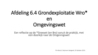 Afdeling 6.4 Grondexploitatie Wro*
en
Omgevingswet
Een reflectie op de *Grexwet (en Bro) vanuit de praktijk, met
een doorkijk naar de Omgevingswet
Pim Bosch, Heijmans Vastgoed, 29 oktober 2014
 