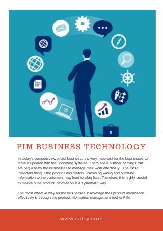 PIM BUSINESS TECHNOLOGY
www.catsy.com
In today’s competitive world of business, it is very important for the businesses to
remain updated with the upcoming systems. There are a number of things that
are required by the businesses to manage their work effectively. The most
important thing is the product information. Providing wrong and outdated
information to the customers may lead to a big loss. Therefore, it is highly crucial
to maintain the product information in a systematic way.
The most effective way for the businesses to leverage their product information
effectively is through the product information management tool or PIM.
 