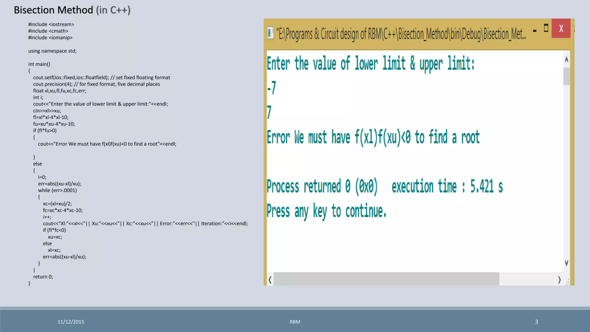 Bisection Method (in C++)
11/12/2015 3
#include <iostream>
#include <cmath>
#include <iomanip>
using namespace std;
int main()
{
cout.setf(ios::fixed,ios::floatfield); // set fixed floating format
cout.precision(4); // for fixed format, five decimal places
float xl,xu,fl,fu,xc,fc,err;
int i;
cout<<"Enter the value of lower limit & upper limit:"<<endl;
cin>>xl>>xu;
fl=xl*xl-4*xl-10;
fu=xu*xu-4*xu-10;
if (fl*fu>0)
{
cout<<"Error We must have f(xl)f(xu)<0 to find a root"<<endl;
}
else
{
i=0;
err=abs((xu-xl)/xu);
while (err>.0001)
{
xc=(xl+xu)/2;
fc=xc*xc-4*xc-10;
i++;
cout<<"Xl:"<<xl<<"|| Xu:"<<xu<<"|| Xc:"<<xu<<"|| Error:"<<err<<"|| Iteration:"<<i<<endl;
if (fl*fc<0)
xu=xc;
else
xl=xc;
err=abs((xu-xl)/xu);
}
}
return 0;
}
RBM
 