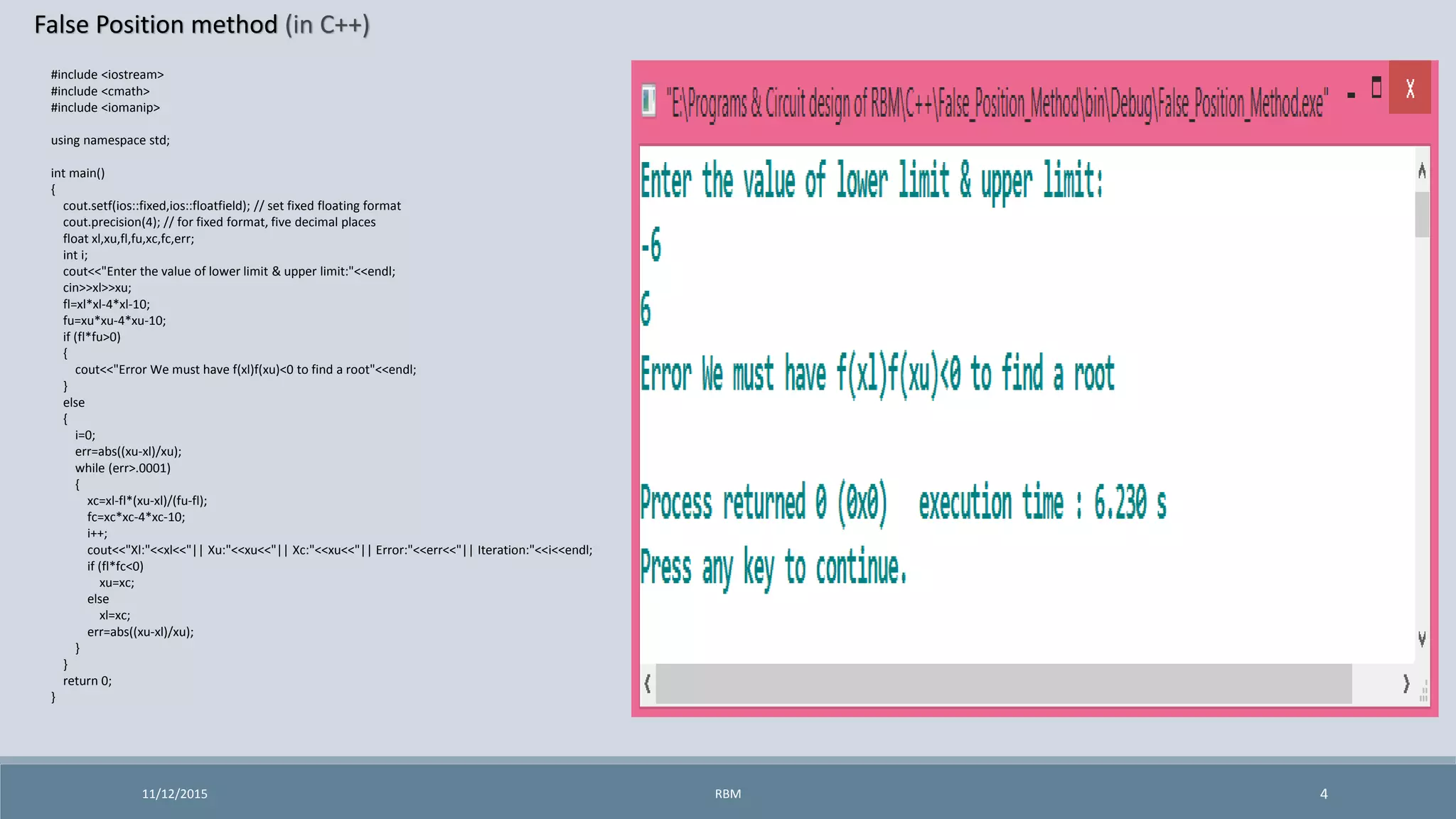 False Position method (in C++)
11/12/2015 4
#include <iostream>
#include <cmath>
#include <iomanip>
using namespace std;
int main()
{
cout.setf(ios::fixed,ios::floatfield); // set fixed floating format
cout.precision(4); // for fixed format, five decimal places
float xl,xu,fl,fu,xc,fc,err;
int i;
cout<<"Enter the value of lower limit & upper limit:"<<endl;
cin>>xl>>xu;
fl=xl*xl-4*xl-10;
fu=xu*xu-4*xu-10;
if (fl*fu>0)
{
cout<<"Error We must have f(xl)f(xu)<0 to find a root"<<endl;
}
else
{
i=0;
err=abs((xu-xl)/xu);
while (err>.0001)
{
xc=xl-fl*(xu-xl)/(fu-fl);
fc=xc*xc-4*xc-10;
i++;
cout<<"Xl:"<<xl<<"|| Xu:"<<xu<<"|| Xc:"<<xu<<"|| Error:"<<err<<"|| Iteration:"<<i<<endl;
if (fl*fc<0)
xu=xc;
else
xl=xc;
err=abs((xu-xl)/xu);
}
}
return 0;
}
RBM
 
