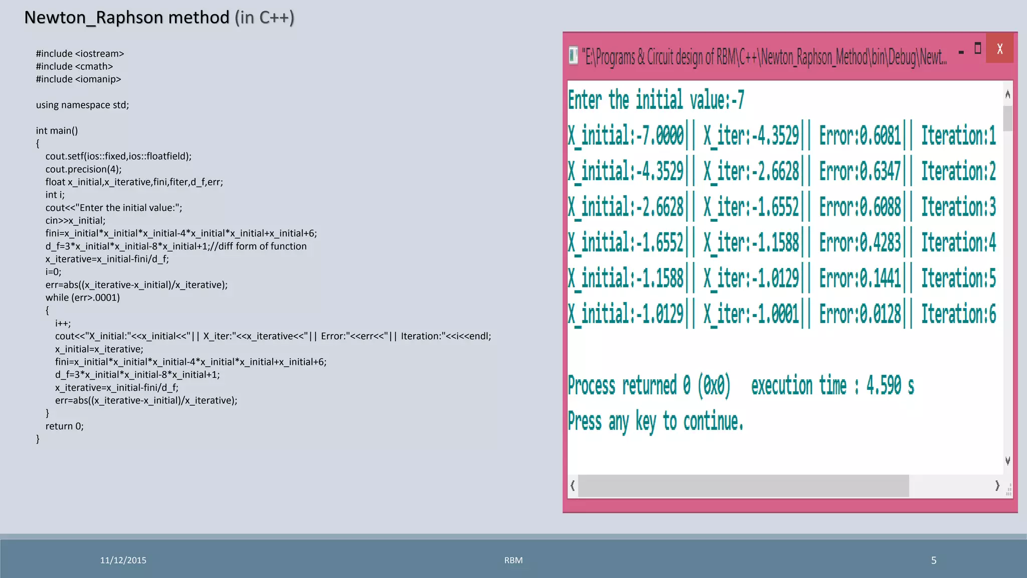 Newton_Raphson method (in C++)
11/12/2015 5
#include <iostream>
#include <cmath>
#include <iomanip>
using namespace std;
int main()
{
cout.setf(ios::fixed,ios::floatfield);
cout.precision(4);
float x_initial,x_iterative,fini,fiter,d_f,err;
int i;
cout<<"Enter the initial value:";
cin>>x_initial;
fini=x_initial*x_initial*x_initial-4*x_initial*x_initial+x_initial+6;
d_f=3*x_initial*x_initial-8*x_initial+1;//diff form of function
x_iterative=x_initial-fini/d_f;
i=0;
err=abs((x_iterative-x_initial)/x_iterative);
while (err>.0001)
{
i++;
cout<<"X_initial:"<<x_initial<<"|| X_iter:"<<x_iterative<<"|| Error:"<<err<<"|| Iteration:"<<i<<endl;
x_initial=x_iterative;
fini=x_initial*x_initial*x_initial-4*x_initial*x_initial+x_initial+6;
d_f=3*x_initial*x_initial-8*x_initial+1;
x_iterative=x_initial-fini/d_f;
err=abs((x_iterative-x_initial)/x_iterative);
}
return 0;
}
RBM
 