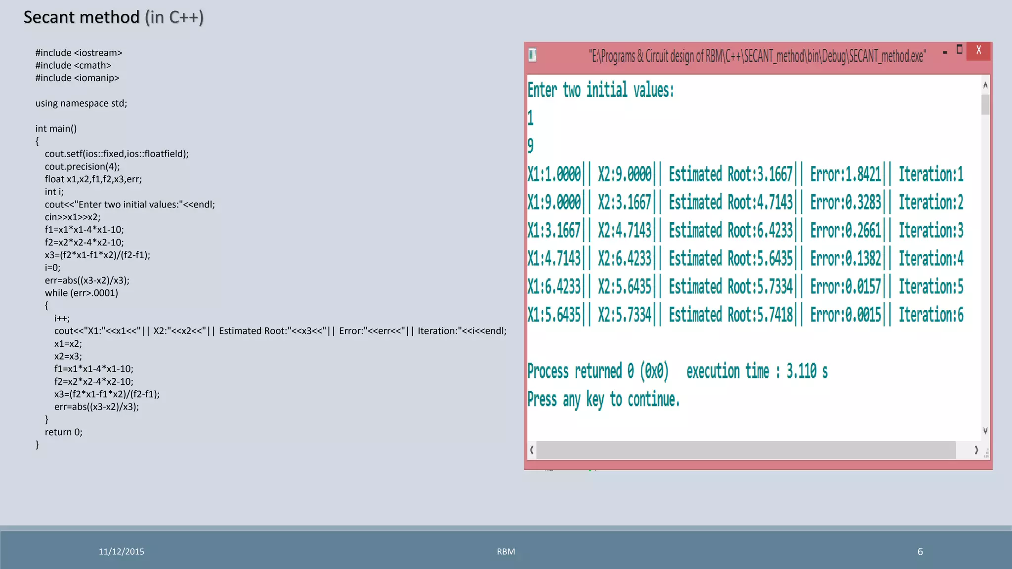 Secant method (in C++)
11/12/2015 6
#include <iostream>
#include <cmath>
#include <iomanip>
using namespace std;
int main()
{
cout.setf(ios::fixed,ios::floatfield);
cout.precision(4);
float x1,x2,f1,f2,x3,err;
int i;
cout<<"Enter two initial values:"<<endl;
cin>>x1>>x2;
f1=x1*x1-4*x1-10;
f2=x2*x2-4*x2-10;
x3=(f2*x1-f1*x2)/(f2-f1);
i=0;
err=abs((x3-x2)/x3);
while (err>.0001)
{
i++;
cout<<"X1:"<<x1<<"|| X2:"<<x2<<"|| Estimated Root:"<<x3<<"|| Error:"<<err<<"|| Iteration:"<<i<<endl;
x1=x2;
x2=x3;
f1=x1*x1-4*x1-10;
f2=x2*x2-4*x2-10;
x3=(f2*x1-f1*x2)/(f2-f1);
err=abs((x3-x2)/x3);
}
return 0;
}
RBM
 