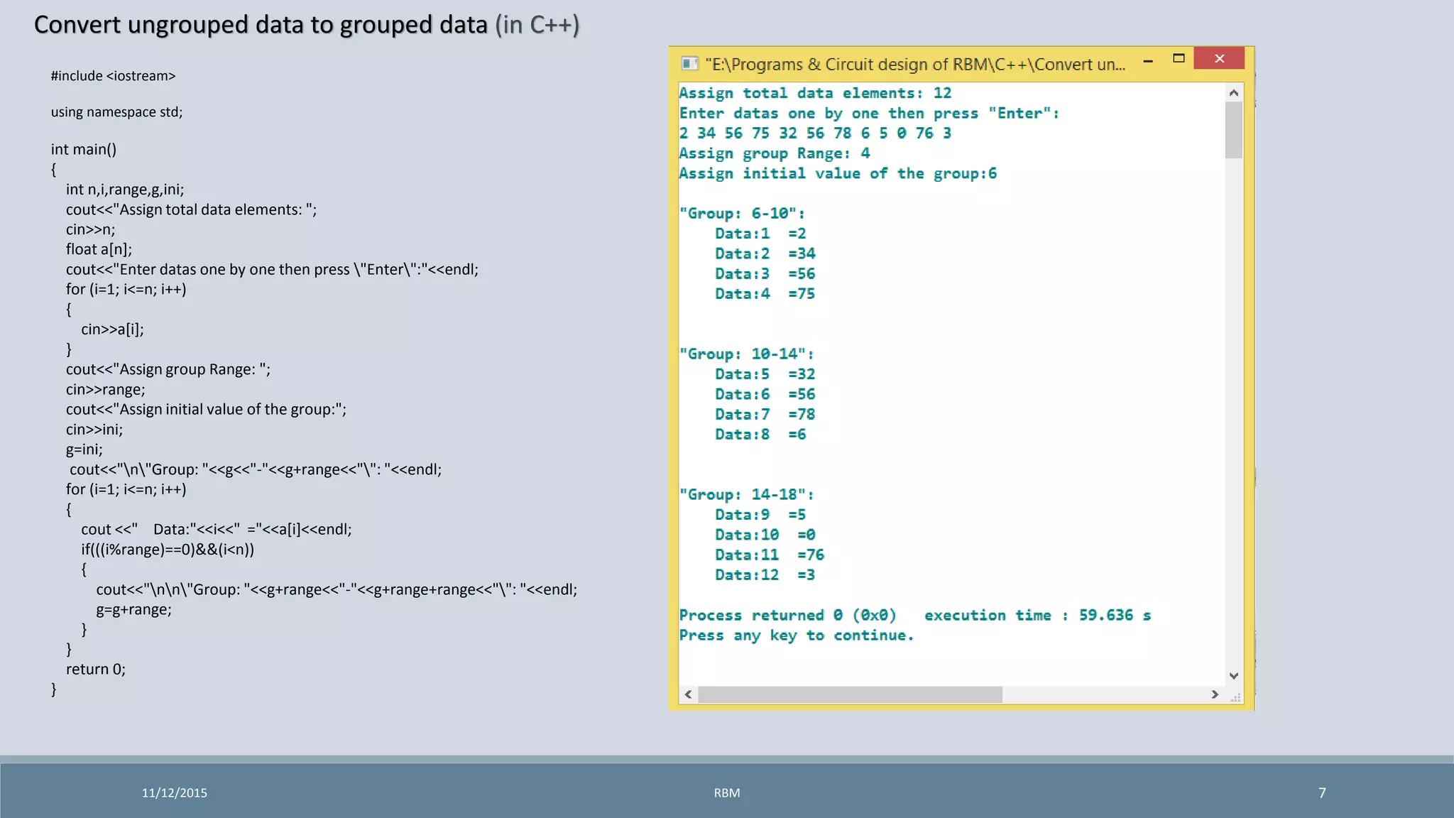 Convert ungrouped data to grouped data (in C++)
11/12/2015 7
#include <iostream>
using namespace std;
int main()
{
int n,i,range,g,ini;
cout<<"Assign total data elements: ";
cin>>n;
float a[n];
cout<<"Enter datas one by one then press "Enter":"<<endl;
for (i=1; i<=n; i++)
{
cin>>a[i];
}
cout<<"Assign group Range: ";
cin>>range;
cout<<"Assign initial value of the group:";
cin>>ini;
g=ini;
cout<<"n"Group: "<<g<<"-"<<g+range<<"": "<<endl;
for (i=1; i<=n; i++)
{
cout <<" Data:"<<i<<" ="<<a[i]<<endl;
if(((i%range)==0)&&(i<n))
{
cout<<"nn"Group: "<<g+range<<"-"<<g+range+range<<"": "<<endl;
g=g+range;
}
}
return 0;
}
RBM
 