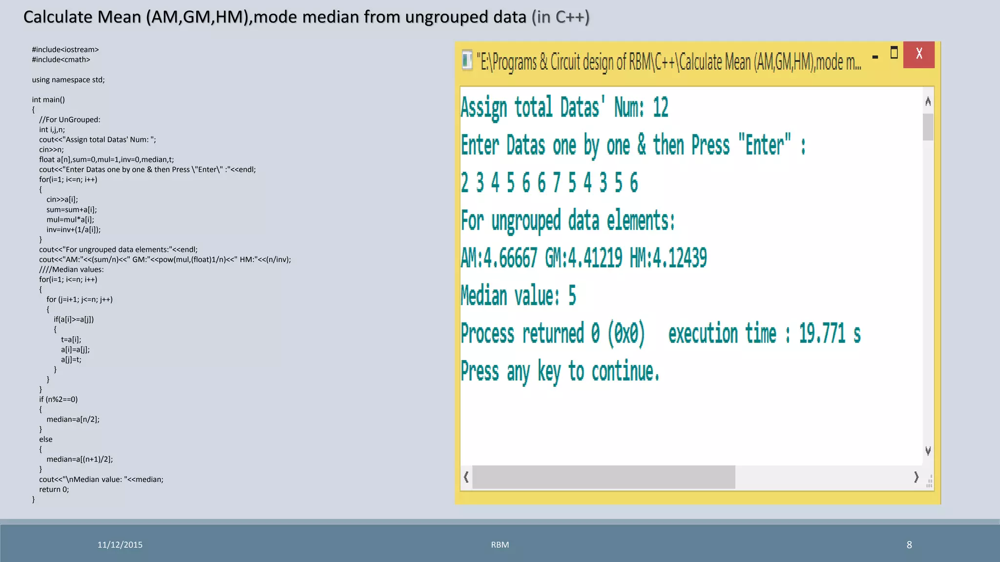 Calculate Mean (AM,GM,HM),mode median from ungrouped data (in C++)
11/12/2015 8
#include<iostream>
#include<cmath>
using namespace std;
int main()
{
//For UnGrouped:
int i,j,n;
cout<<"Assign total Datas' Num: ";
cin>>n;
float a[n],sum=0,mul=1,inv=0,median,t;
cout<<"Enter Datas one by one & then Press "Enter" :"<<endl;
for(i=1; i<=n; i++)
{
cin>>a[i];
sum=sum+a[i];
mul=mul*a[i];
inv=inv+(1/a[i]);
}
cout<<"For ungrouped data elements:"<<endl;
cout<<"AM:"<<(sum/n)<<" GM:"<<pow(mul,(float)1/n)<<" HM:"<<(n/inv);
////Median values:
for(i=1; i<=n; i++)
{
for (j=i+1; j<=n; j++)
{
if(a[i]>=a[j])
{
t=a[i];
a[i]=a[j];
a[j]=t;
}
}
}
if (n%2==0)
{
median=a[n/2];
}
else
{
median=a[(n+1)/2];
}
cout<<"nMedian value: "<<median;
return 0;
}
RBM
 