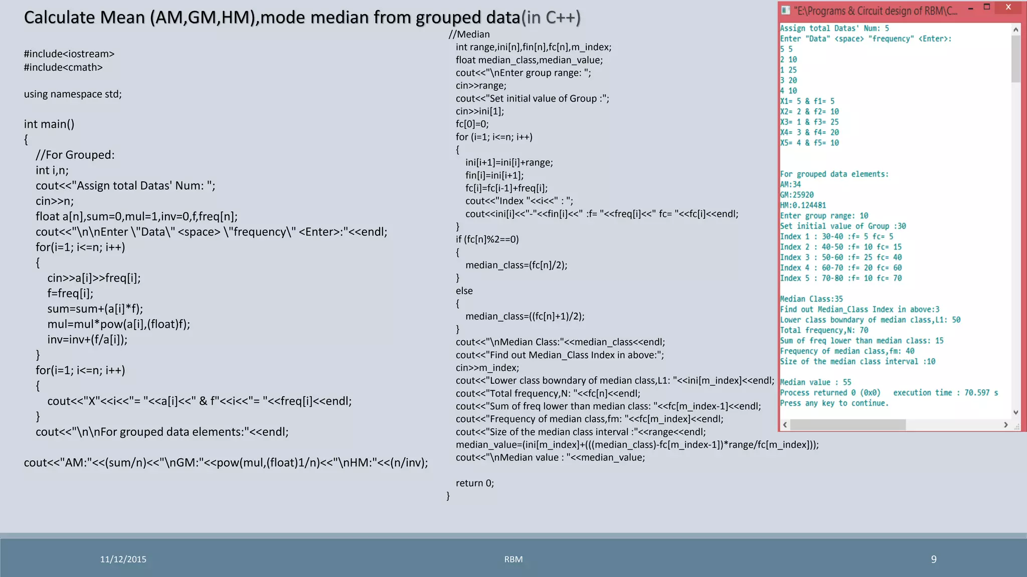 Calculate Mean (AM,GM,HM),mode median from grouped data(in C++)
11/12/2015 9
#include<iostream>
#include<cmath>
using namespace std;
int main()
{
//For Grouped:
int i,n;
cout<<"Assign total Datas' Num: ";
cin>>n;
float a[n],sum=0,mul=1,inv=0,f,freq[n];
cout<<"nnEnter "Data" <space> "frequency" <Enter>:"<<endl;
for(i=1; i<=n; i++)
{
cin>>a[i]>>freq[i];
f=freq[i];
sum=sum+(a[i]*f);
mul=mul*pow(a[i],(float)f);
inv=inv+(f/a[i]);
}
for(i=1; i<=n; i++)
{
cout<<"X"<<i<<"= "<<a[i]<<" & f"<<i<<"= "<<freq[i]<<endl;
}
cout<<"nnFor grouped data elements:"<<endl;
cout<<"AM:"<<(sum/n)<<"nGM:"<<pow(mul,(float)1/n)<<"nHM:"<<(n/inv);
RBM
//Median
int range,ini[n],fin[n],fc[n],m_index;
float median_class,median_value;
cout<<"nEnter group range: ";
cin>>range;
cout<<"Set initial value of Group :";
cin>>ini[1];
fc[0]=0;
for (i=1; i<=n; i++)
{
ini[i+1]=ini[i]+range;
fin[i]=ini[i+1];
fc[i]=fc[i-1]+freq[i];
cout<<"Index "<<i<<" : ";
cout<<ini[i]<<"-"<<fin[i]<<" :f= "<<freq[i]<<" fc= "<<fc[i]<<endl;
}
if (fc[n]%2==0)
{
median_class=(fc[n]/2);
}
else
{
median_class=((fc[n]+1)/2);
}
cout<<"nMedian Class:"<<median_class<<endl;
cout<<"Find out Median_Class Index in above:";
cin>>m_index;
cout<<"Lower class bowndary of median class,L1: "<<ini[m_index]<<endl;
cout<<"Total frequency,N: "<<fc[n]<<endl;
cout<<"Sum of freq lower than median class: "<<fc[m_index-1]<<endl;
cout<<"Frequency of median class,fm: "<<fc[m_index]<<endl;
cout<<"Size of the median class interval :"<<range<<endl;
median_value=(ini[m_index]+(((median_class)-fc[m_index-1])*range/fc[m_index]));
cout<<"nMedian value : "<<median_value;
return 0;
}
 