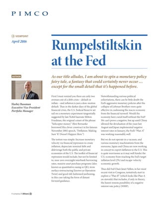 VIEWPOINT
Rumpelstiltskin
at the Fed
As our title alludes, I am about to spin a monetary policy
fairy tale, a fantasy that could certainly never occur …
except for the small detail that it’s happened before.
First I must remind you there are only two
avenues out of a debt crisis – default or
inflate – and inflation is just a slow-motion
default. Thus in the darker days of the global
financial crisis, the U.S. Federal Reserve set
sail on a monetary experiment tangentially
suggested by late Nobel laureate Milton
Friedman, the original coiner of the phrase
“helicopter money.” (Ben Bernanke
borrowed this clever construct in his famous
November 2002 speech, “Deflation: Making
Sure ‘It’ Doesn’t Happen Here.”)
The notion was simple: Increase monetary
velocity via financial repression to create
inflation, depreciate nominal debt and
deleverage both the public and private
economies of the U.S. The toolkit of financial
repression would include, but not be limited
to, near-zero overnight interbank borrowing
rates, massive asset purchase programs (also
known as quantitative easing or QE), term
surface restructuring (known as Operation
Twist) and good old-fashioned jawboning,
in this case taking the form of distant
forward guidance.
Notwithstanding various political
exhortations, there can be little doubt the
Fed’s aggressive monetary policies after the
collapse of Lehman Brothers were quite
effective in cushioning the macro economy
from the financial turmoil. Would the
economy have cured itself without the Fed?
We can’t prove a negative, but up until China
allowed the devaluation of the yuan last
August and Japan implemented negative
interest rates in January, the Fed’s “Plan A”
was working reasonably well.
But we do not operate in a vacuum, and
various monetary machinations from the
eurozone, Japan and China are now working
in concert to export deflation to the U.S. This
is quite worrisome as it may well hinder the
U.S. economy from reaching the Fed’s target
inflation level (2%) and escape-velocity
economic growth.
Thus did Fed Chair Janet Yellen, in her most
recent visit to Congress, tentatively start to
explore a “Plan B” (which looks like Plan A
on steroids) that includes, if only in theory,
the barest remote possibility of a negative
interest rate policy (NIRP).
April 2016
AUTHOR
Harley Bassman
Executive Vice President
Portfolio Manager
 
