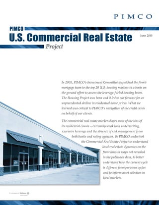 PIMCO

U.S. Commercial Real Estate                                                June 2010



        Project




              In 2005, PIMCO’s Investment Committee dispatched the firm’s
              mortgage team to the top 20 U.S. housing markets in a boots on
              the ground effort to assess the leverage-fueled housing boom.
              The Housing Project was born and it led to our forecast for an
              unprecedented decline in residential home prices. What we
              learned was critical to PIMCO’s navigation of the credit crisis
              on behalf of our clients.

              The commercial real estate market shares most of the sins of
              its residential cousin – extremely weak loan underwriting,
              excessive leverage and the absence of risk management from
                      both banks and rating agencies. So PIMCO undertook
                             the Commercial Real Estate Project to understand
                                            local real estate dynamics on the
                                             front lines in ways not revealed
                                             in the published data, to better
                                             understand how the current cycle
                                             is different from previous cycles
                                             and to inform asset selection in
                                             local markets.
 