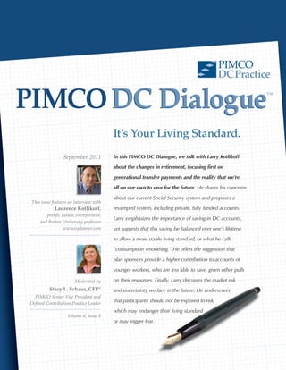 PIMCO
                                                                                            DC Practice

PIMCO DC Dialogue                                                                                        ™




                                         It’s Your Living Standard.
                 September 2011          In this PIMCO DC Dialogue, we talk with Larry Kotlikoff

                                         about the changes in retirement, focusing first on

                                         generational transfer payments and the reality that we’re

                                         all on our own to save for the future. He shares his concerns

                                         about our current Social Security system and proposes a
 This issue features an interview with
             Laurence Kotlikoff,         revamped system, including private, fully funded accounts.
        prolific author, entrepreneur,
                                         Larry emphasizes the importance of saving in DC accounts,
     and Boston University professor
                  w w w.esplanner.com    yet suggests that this saving be balanced over one’s lifetime

                                         to allow a more stable living standard, or what he calls

                                         “consumption smoothing.” He offers the suggestion that

                                         plan sponsors provide a higher contribution to accounts of

                                         younger workers, who are less able to save, given other pulls

                        Moderated by     on their resources. Finally, Larry discusses the market risk
          Stacy L. Schaus, CFP ®         and uncertainty we face in the future. He underscores
  PIMCO Senior Vice President and
Defined Contribution Practice Leader
                                         that participants should not be exposed to risk,

                                         which may endanger their living standard
                    Volume 6, Issue 8
                                         or may trigger fear.
 