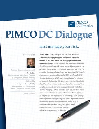 PIMCO
                                                                                             DC Practice

PIMCO DC Dialogue                                                                                             ™




                                           First manage your risk.
                     February 2011         In this PIMCO DC Dialogue, we talk with Professor
                                           Zvi Bodie about preparing for retirement, which he
                                           believes is too difficult for the average person without
                                           help from experts. Bodie suggests that retirement investing
                                           should begin with low-risk assets, as participants need to be

   This issue features an interview with   prepared for the worst – even while hoping for the best. He

                           Zvi Bodie,      identifies Treasury Inflation-Protected Securities (TIPS) as the
The Norman and Adele Barron Professor      most prudent asset, explaining that TIPS are the only U.S.
     of Management, Boston University      Treasury instrument which is contractually tied to inflation.
                          Moderated by     He suggests that adding risk assets to a retirement portfolio
           Stacy L. Schaus, CFP ,     ®
                                           should be done with an understanding of the potential loss.
    PIMCO Senior Vice President and        He also comments on ways to reduce this risk, including
  Defined Contribution Practice Leader
                                           “tail-risk hedging,” which he notes is an old idea that makes

                      Volume 6, Issue 2
                                           more sense in today’s more liquid markets. As we conclude,
                                           he emphasizes the importance of providing a “soft landing”
                                           from target-date strategies as participants begin to withdraw
                                           their money. Bodie’s retirement math shows that, to
                                           invest the most prudent way, participants need
                                           to save far more or understand that they
                                           will be working to a much older age.
 