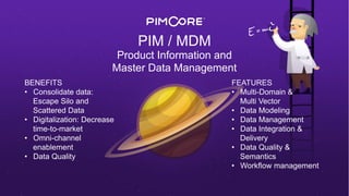 PIM / MDM
Product Information and
Master Data Management
BENEFITS
•  Consolidate data:
Escape Silo and
Scattered Data
•  Digitalization: Decrease
time-to-market
•  Omni-channel
enablement
•  Data Quality
FEATURES
•  Multi-Domain &
Multi Vector
•  Data Modeling
•  Data Management
•  Data Integration &
Delivery
•  Data Quality &
Semantics
•  Workflow management
 