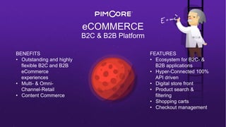 eCOMMERCE
B2C & B2B Platform
BENEFITS
•  Outstanding and highly
flexible B2C and B2B
eCommerce
experiences
•  Multi- & Omni-
Channel-Retail
•  Content Commerce
FEATURES
•  Ecosystem for B2C- &
B2B applications
•  Hyper-Connected 100%
API driven
•  Digital store front
•  Product search &
filtering
•  Shopping carts
•  Checkout management
 