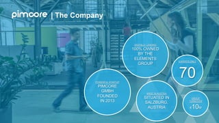 | The Company
POWERFUL STARTUP
PIMCORE
GMBH
FOUNDED
IN 2013
DIGITALLY LEADING
100% OWNED
BY THE
ELEMENTS
GROUP
MADE IN AUSTRIA
SITUATED IN
SALZBURG,
AUSTRIA
EXPERTS ONLY
70
GROUP
TURNOVER
€10M
 