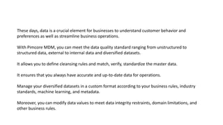 These days, data is a crucial element for businesses to understand customer behavior and
preferences as well as streamline business operations.
With Pimcore MDM, you can meet the data quality standard ranging from unstructured to
structured data, external to internal data and diversified datasets.
It allows you to define cleansing rules and match, verify, standardize the master data.
It ensures that you always have accurate and up-to-date data for operations.
Manage your diversified datasets in a custom format according to your business rules, industry
standards, machine learning, and metadata.
Moreover, you can modify data values to meet data integrity restraints, domain limitations, and
other business rules.
 