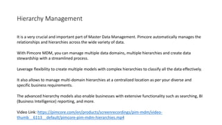 Hierarchy Management
It is a very crucial and important part of Master Data Management. Pimcore automatically manages the
relationships and hierarchies across the wide variety of data.
With Pimcore MDM, you can manage multiple data domains, multiple hierarchies and create data
stewardship with a streamlined process.
Leverage flexibility to create multiple models with complex hierarchies to classify all the data effectively.
It also allows to manage multi-domain hierarchies at a centralized location as per your diverse and
specific business requirements.
The advanced hierarchy models also enable businesses with extensive functionality such as searching, BI
(Business Intelligence) reporting, and more.
Video Link: https://pimcore.com/en/products/screenrecordings/pim-mdm/video-
thumb__6113__default/pimcore-pim-mdm-hierarchies.mp4
 