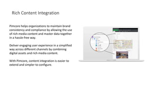 Rich Content Integration
Pimcore helps organizations to maintain brand
consistency and compliance by allowing the use
of rich media content and master data together
in a hassle-free way.
Deliver engaging user experience in a simplified
way across different channels by combining
digital assets and rich media content.
With Pimcore, content integration is easier to
extend and simpler to configure.
 