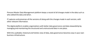 Pimcore Master Data Management platform keeps a record of all changes made in the data such as
who edited the data and when.
IT captures and preserves all the versions of along with the changes made in each version, with
other relevant information.
The digital platform enables organizations with better data governance and data stewardship by
managing and maintaining the structured and unstructured data in one place.
With this auditable, historical and holistic view of data, data governance becomes easy in your own
business infrastructure.
 