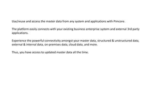 Use/reuse and access the master data from any system and applications with Pimcore.
The platform easily connects with your existing business enterprise system and external 3rd party
applications.
Experience the powerful connectivity amongst your master data, structured & unstructured data,
external & internal data, on-premises data, cloud data, and more.
Thus, you have access to updated master data all the time.
 