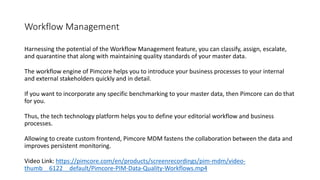 Workflow Management
Harnessing the potential of the Workflow Management feature, you can classify, assign, escalate,
and quarantine that along with maintaining quality standards of your master data.
The workflow engine of Pimcore helps you to introduce your business processes to your internal
and external stakeholders quickly and in detail.
If you want to incorporate any specific benchmarking to your master data, then Pimcore can do that
for you.
Thus, the tech technology platform helps you to define your editorial workflow and business
processes.
Allowing to create custom frontend, Pimcore MDM fastens the collaboration between the data and
improves persistent monitoring.
Video Link: https://pimcore.com/en/products/screenrecordings/pim-mdm/video-
thumb__6122__default/Pimcore-PIM-Data-Quality-Workflows.mp4
 
