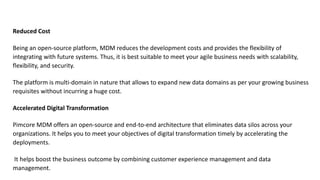 Reduced Cost
Being an open-source platform, MDM reduces the development costs and provides the flexibility of
integrating with future systems. Thus, it is best suitable to meet your agile business needs with scalability,
flexibility, and security.
The platform is multi-domain in nature that allows to expand new data domains as per your growing business
requisites without incurring a huge cost.
Accelerated Digital Transformation
Pimcore MDM offers an open-source and end-to-end architecture that eliminates data silos across your
organizations. It helps you to meet your objectives of digital transformation timely by accelerating the
deployments.
It helps boost the business outcome by combining customer experience management and data
management.
 