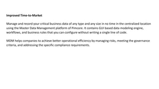 Improved Time-to-Market
Manage and record your critical business data of any type and any size in no time in the centralized location
using the Master Data Management platform of Pimcore. It contains GUI based data modeling engine,
workflows, and business rules that you can configure without writing a single line of code.
MDM helps companies to achieve better operational efficiency by managing risks, meeting the governance
criteria, and addressing the specific compliance requirements.
 