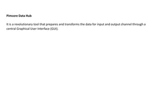 Pimcore Data Hub
It is a revolutionary tool that prepares and transforms the data for input and output channel through a
central Graphical User Interface (GUI).
 