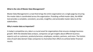 What is the role of Master Data Management?
Master Data Management is a tool that brings the entire organization on a single page by ensuring
the master data is coordinated across the organization. Providing unified master data, the MDM
tool provides a complete, consistent, accurate, insightful, and actionable master data to all the
stakeholders.
Why is master data so important?
In today’s competitive era, data is a crucial asset for organizations that ensures strategic business
growth. With the detailed data analysis, companies can get insights about different business
aspects such as customers, products/services, employees, vendors, partners, and more. The holistic
view of each data domain helps companies to channelize their efforts to achieve better financial
results.
 