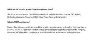 What are the popular Master Data Management tools?
The list of popular Master Data Management tools includes Profisee, Pimcore, SAS, Hybris,
Orchestra, Ataccama, Tibco, SAP, IBM, Stibo, VisionWare, and many more.
What is MDM architecture?
Master Data Management is a method that enables an organization to link all of its critical data in
one file. The file is a common point of contact of reference for each stakeholder of the company.
Moreover, MDM provides computing in multiple platforms, architecture, and applications.
 