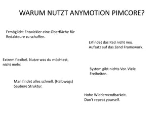 WARUM NUTZT ANYMOTION PIMCORE?

 Ermöglicht Entwickler eine Oberfläche für
 Redakteure zu schaffen.
                                               Erfindet das Rad nicht neu.
                                               Aufsatz auf das Zend Framework.


Extrem flexibel. Nutze was du möchtest,
nicht mehr.
                                               System gibt nichts Vor. Viele
                                               Freiheiten.
      Man findet alles schnell. (Halbwegs)
      Saubere Struktur.

                                             Hohe Wiedervendbarkeit.
                                             Don‘t repeat yourself.
 