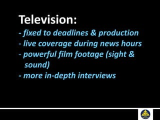 Television:
- fixed to deadlines & production
- live coverage during news hours
- powerful film footage (sight &
sound)
- more in-depth interviews
 