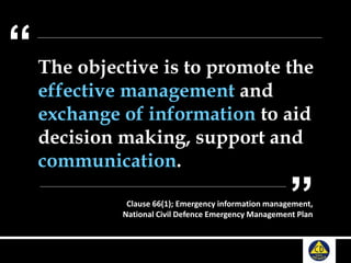 The objective is to promote the
effective management and
exchange of information to aid
decision making, support and
communication.
“
”Clause 66(1); Emergency information management,
National Civil Defence Emergency Management Plan
 