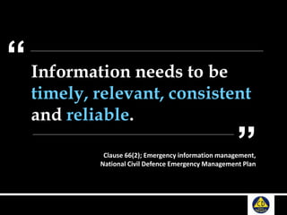 Information needs to be
timely, relevant, consistent
and reliable.
“
”Clause 66(2); Emergency information management,
National Civil Defence Emergency Management Plan
 