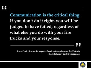 Communication is the critical thing.
If you don’t do it right, you will be
judged to have failed, regardless of
what else you do with your fire
trucks and your response.
“
”Bruce Esplin, former Emergency Services Commissioner for Victoria
- Black Saturday bushfire response
 
