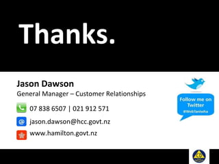 Jason Dawson
General Manager – Customer Relationships
07 838 6507 | 021 912 571
jason.dawson@hcc.govt.nz
www.hamilton.govt.nz
Thanks.
 