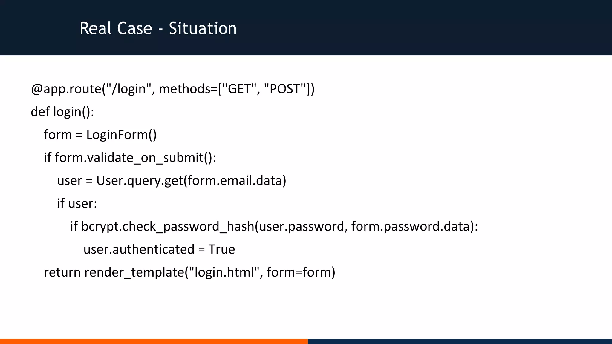 Real Case - Situation
@app.route("/login", methods=["GET", "POST"])
def login():
form = LoginForm()
if form.validate_on_submit():
user = User.query.get(form.email.data)
if user:
if bcrypt.check_password_hash(user.password, form.password.data):
user.authenticated = True
return render_template("login.html", form=form)
 