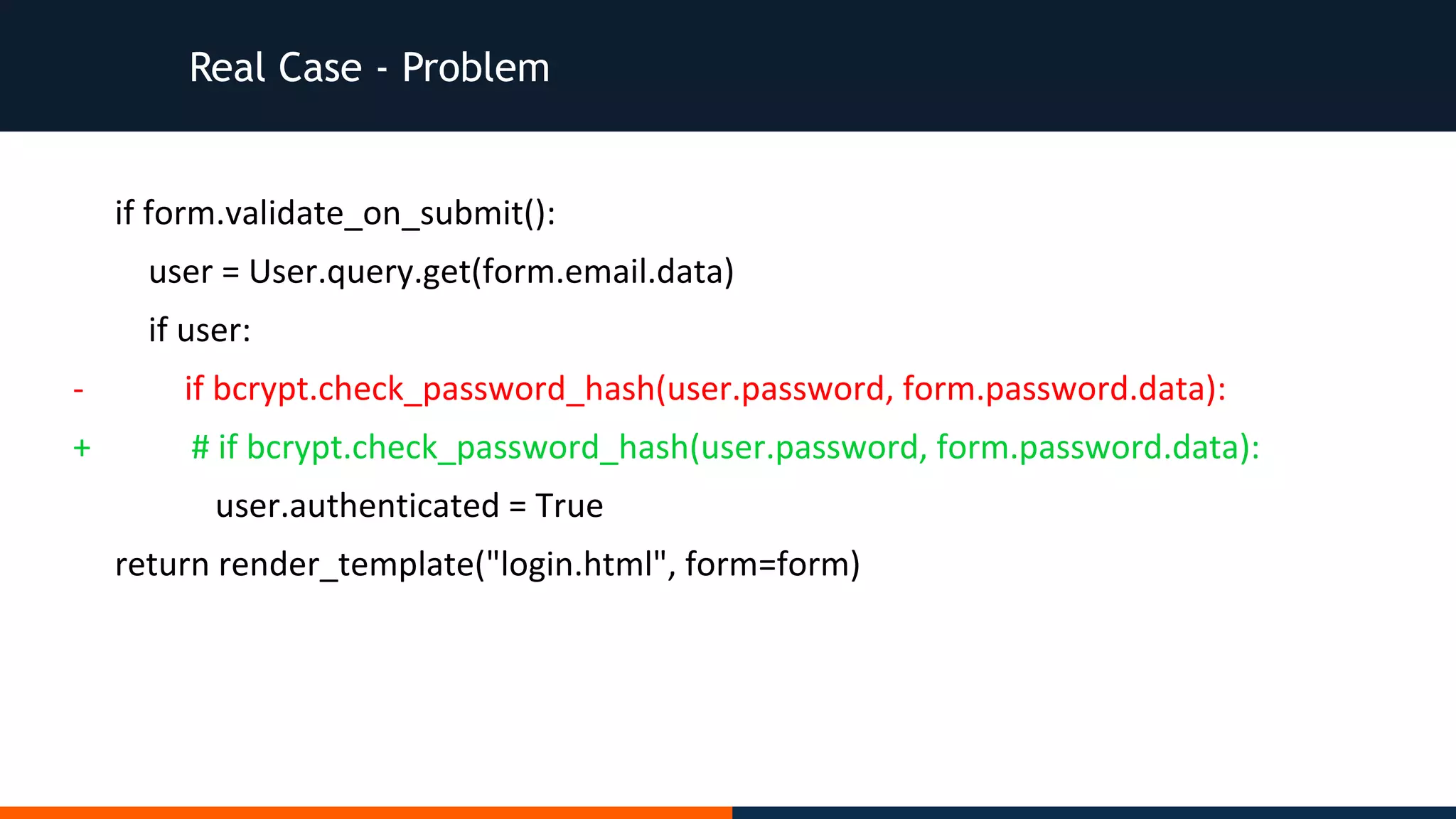 Real Case - Problem
if form.validate_on_submit():
user = User.query.get(form.email.data)
if user:
- if bcrypt.check_password_hash(user.password, form.password.data):
+ # if bcrypt.check_password_hash(user.password, form.password.data):
user.authenticated = True
return render_template("login.html", form=form)
 