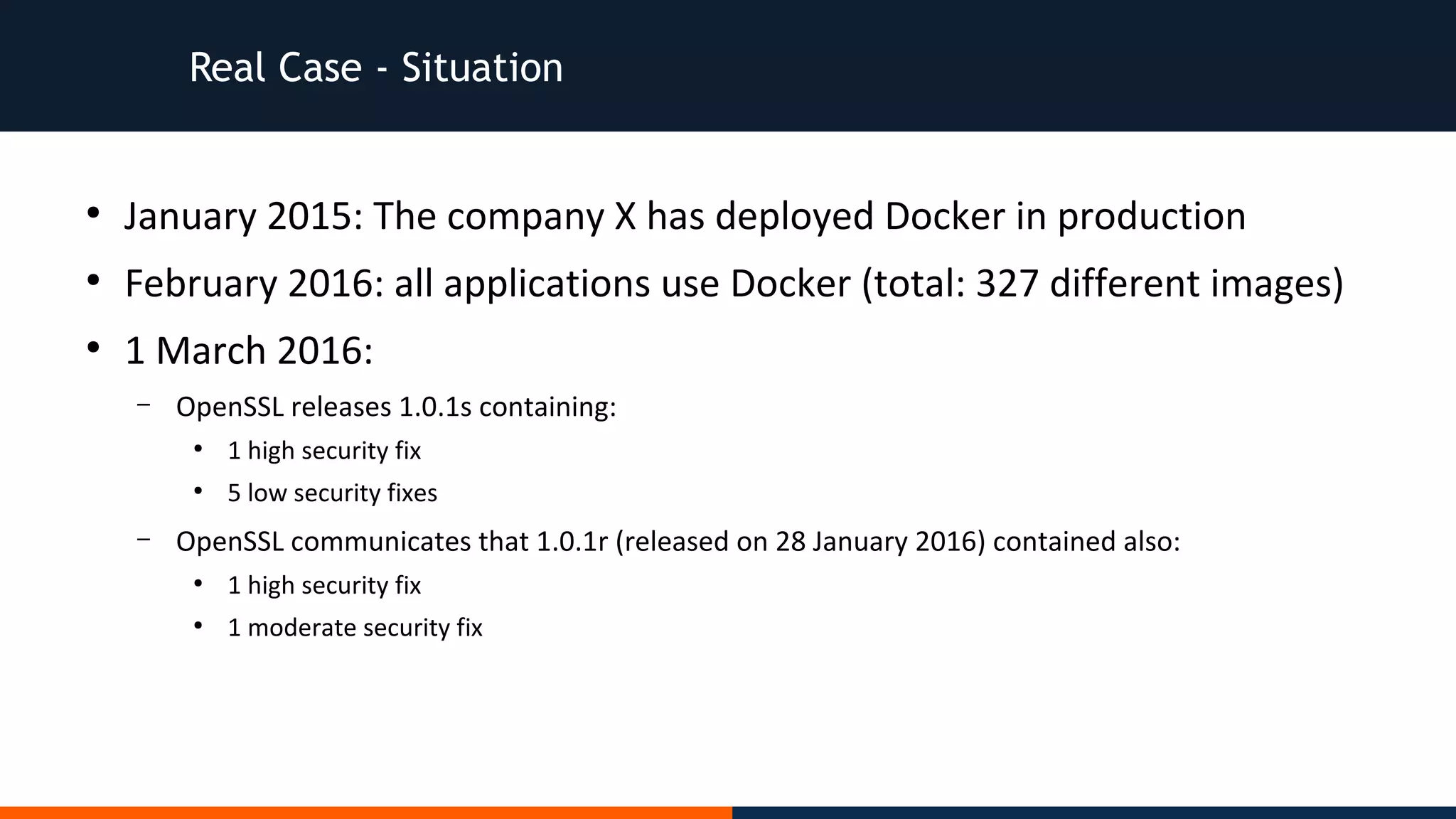 Real Case - Situation
●
January 2015: The company X has deployed Docker in production
●
February 2016: all applications use Docker (total: 327 different images)
●
1 March 2016:
– OpenSSL releases 1.0.1s containing:
●
1 high security fix
●
5 low security fixes
– OpenSSL communicates that 1.0.1r (released on 28 January 2016) contained also:
●
1 high security fix
●
1 moderate security fix
 